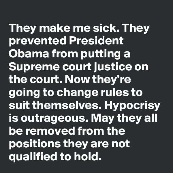 
They make me sick. They prevented President Obama from putting a Supreme court justice on the court. Now they're going to change rules to suit themselves. Hypocrisy is outrageous. May they all be removed from the positions they are not qualified to hold.