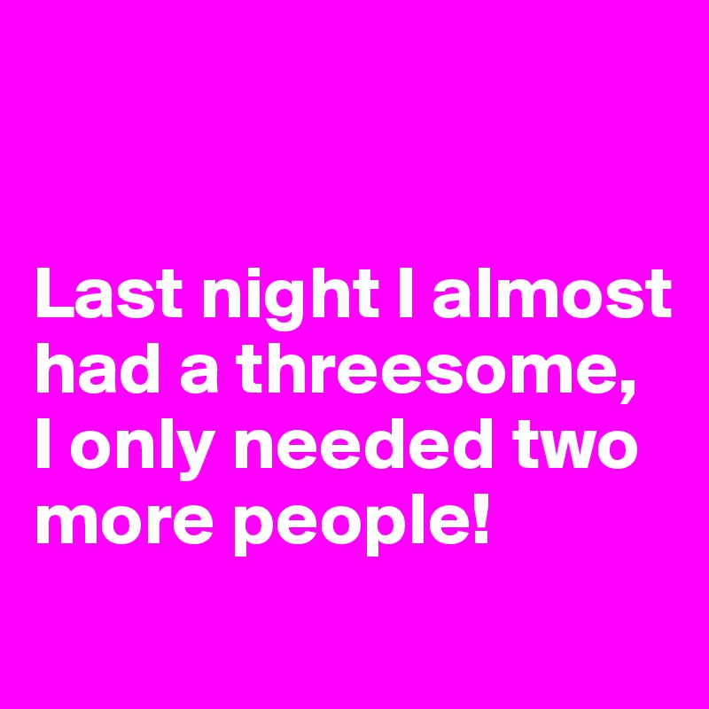 


Last night I almost had a threesome, 
I only needed two more people!
