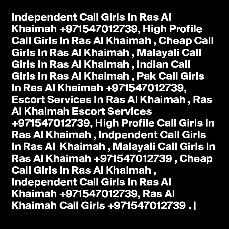 Independent Call Girls In Ras Al Khaimah +971547012739, High Profile Call Girls In Ras Al Khaimah , Cheap Call Girls In Ras Al Khaimah , Malayali Call Girls In Ras Al Khaimah , Indian Call Girls In Ras Al Khaimah , Pak Call Girls In Ras Al Khaimah +971547012739, Escort Services In Ras Al Khaimah , Ras Al Khaimah Escort Services +971547012739, High Profile Call Girls In Ras Al Khaimah , Indpendent Call Girls In Ras Al  Khaimah , Malayali Call Girls In Ras Al Khaimah +971547012739 , Cheap Call Girls In Ras Al Khaimah , Independent Call Girls In Ras Al Khaimah +971547012739, Ras Al Khaimah Call Girls +971547012739 . |