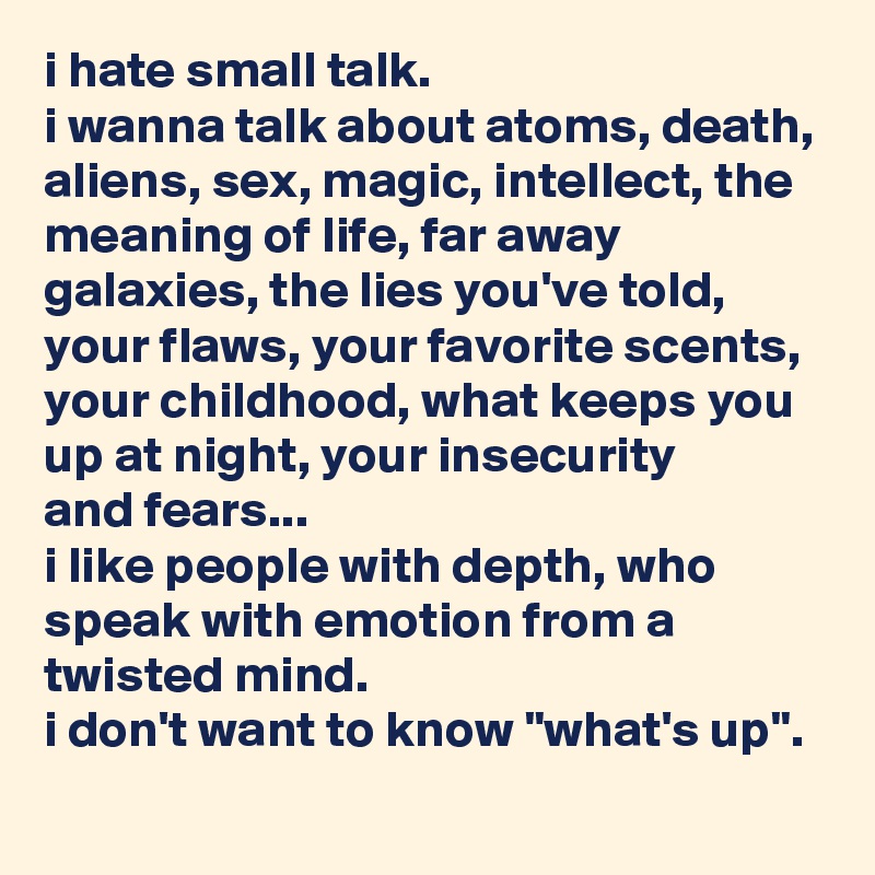 i hate small talk.
i wanna talk about atoms, death, aliens, sex, magic, intellect, the meaning of life, far away galaxies, the lies you've told, your flaws, your favorite scents, your childhood, what keeps you up at night, your insecurity
and fears...
i like people with depth, who speak with emotion from a twisted mind.
i don't want to know "what's up".