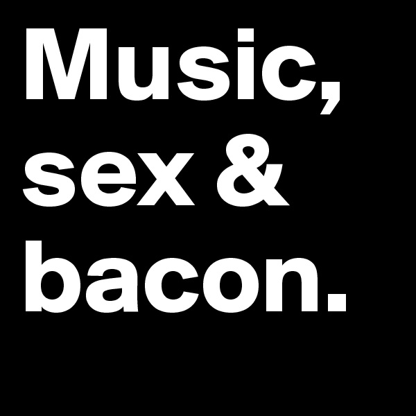 Music, sex & bacon.