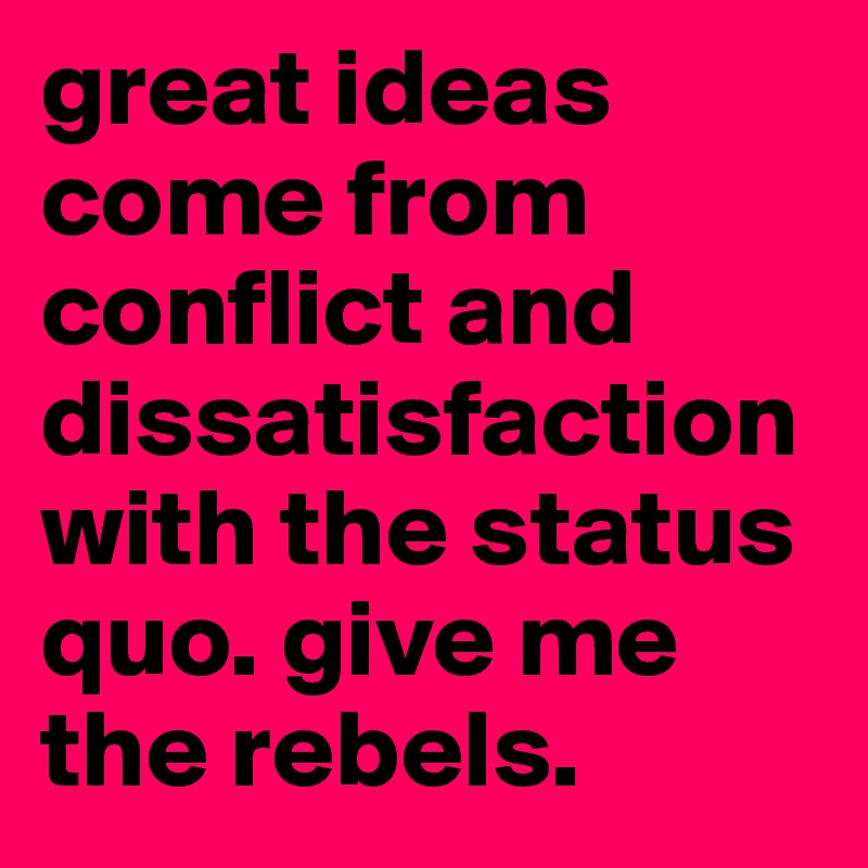 great ideas come from conflict and dissatisfaction with the status quo. give me the rebels. 