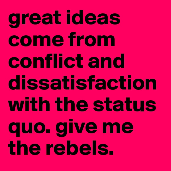 great ideas come from conflict and dissatisfaction with the status quo. give me the rebels. 