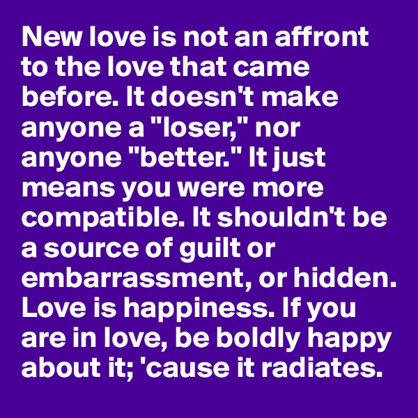 New love is not an affront to the love that came before. It doesn't make anyone a "loser," nor anyone "better." It just means you were more compatible. It shouldn't be a source of guilt or embarrassment, or hidden. Love is happiness. If you are in love, be boldly happy about it; 'cause it radiates.