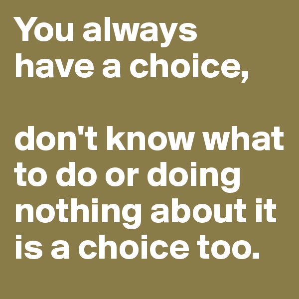 You always have a choice, 

don't know what to do or doing nothing about it is a choice too.