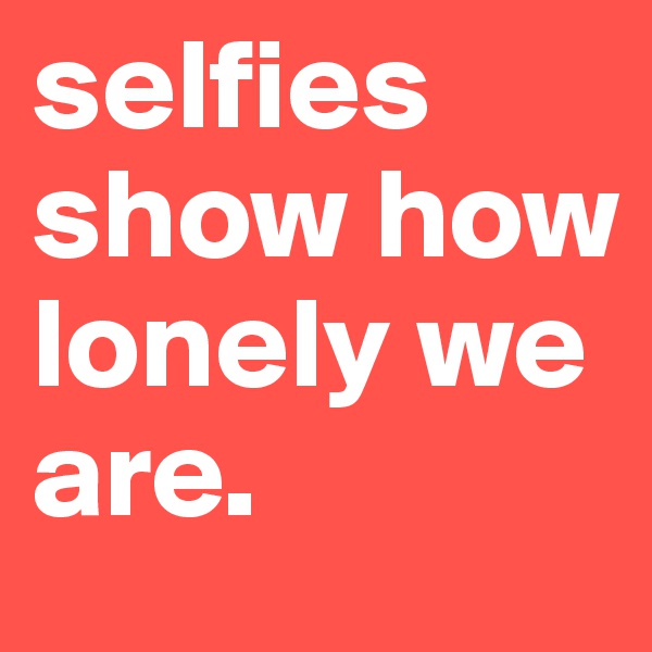 selfies show how lonely we are.