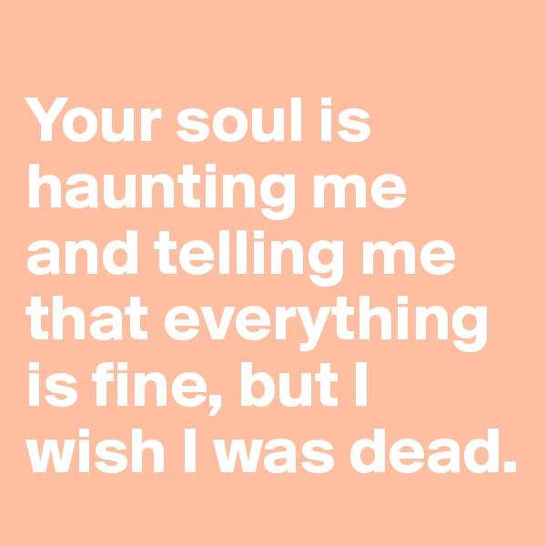 
Your soul is haunting me and telling me that everything is fine, but I wish I was dead.
