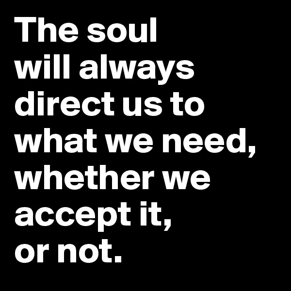 The soul 
will always direct us to what we need, whether we accept it, 
or not.