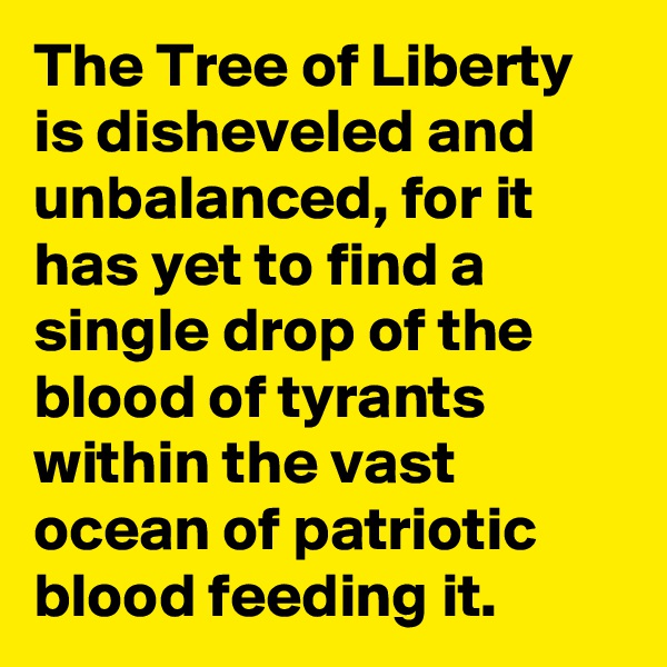 The Tree of Liberty is disheveled and unbalanced, for it has yet to find a single drop of the blood of tyrants within the vast ocean of patriotic blood feeding it.