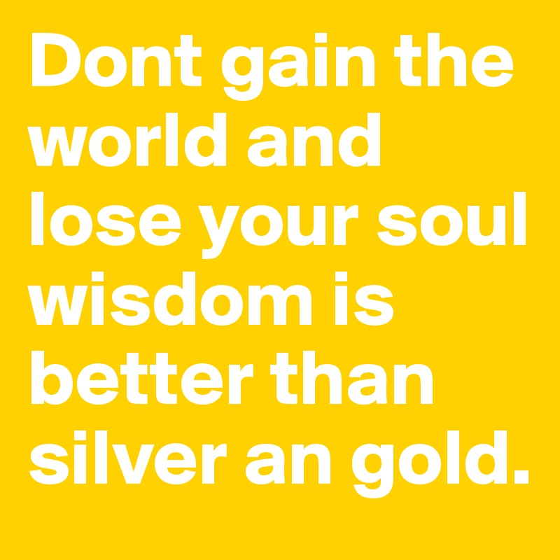 Dont gain the world and lose your soul wisdom is better than silver an gold.