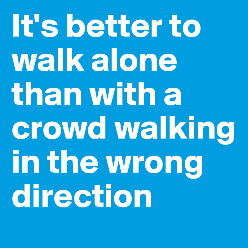 It's better to walk alone than with a crowd walking in the wrong direction 