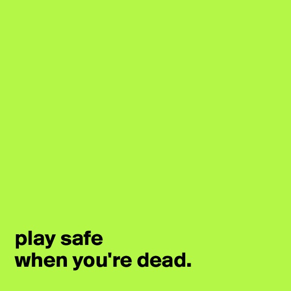 









play safe 
when you're dead.
