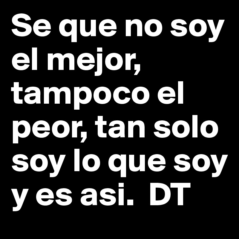 Se que no soy el mejor, tampoco el peor, tan solo soy lo que soy y es asi.  DT  