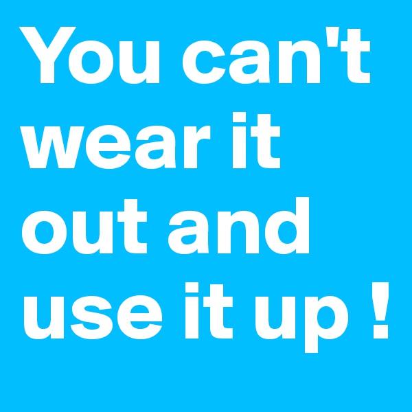 You can't wear it out and use it up !
