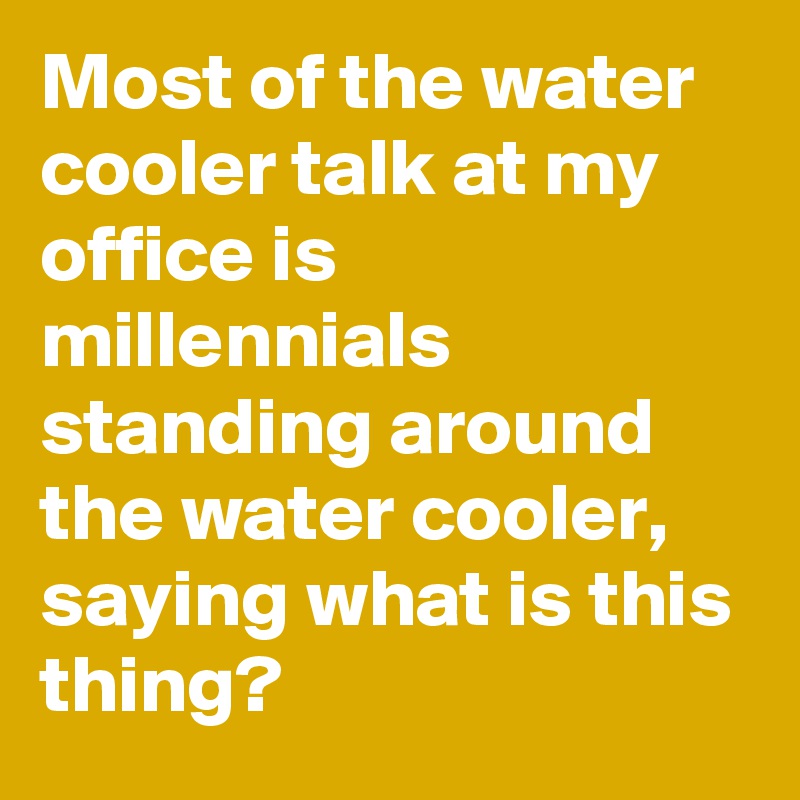 Most of the water cooler talk at my office is millennials standing around the water cooler, saying what is this thing?