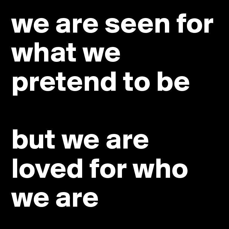we are seen for what we pretend to be 

but we are loved for who we are