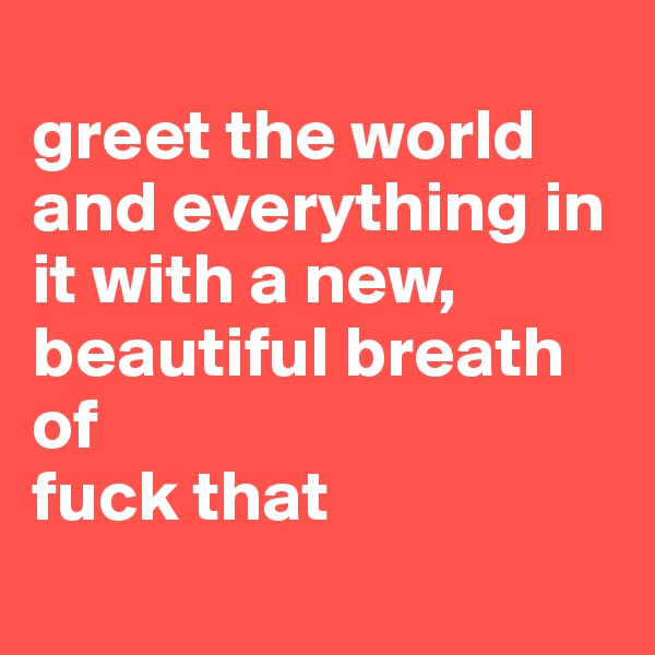 
greet the world and everything in it with a new, beautiful breath of 
fuck that
