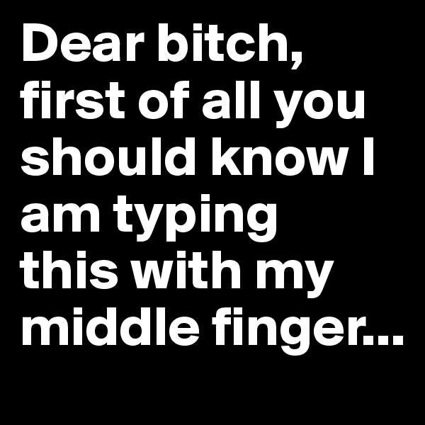 Dear bitch, first of all you should know I am typing 
this with my middle finger...