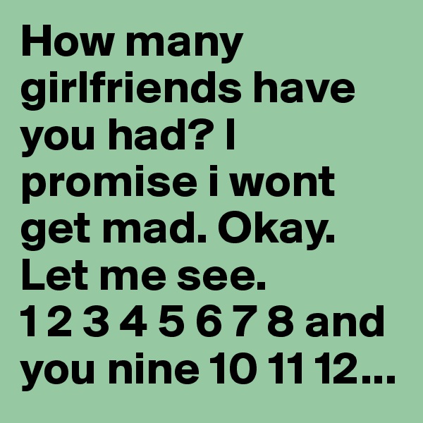 How many girlfriends have you had? I promise i wont get mad. Okay. Let me see.                 1 2 3 4 5 6 7 8 and you nine 10 11 12...