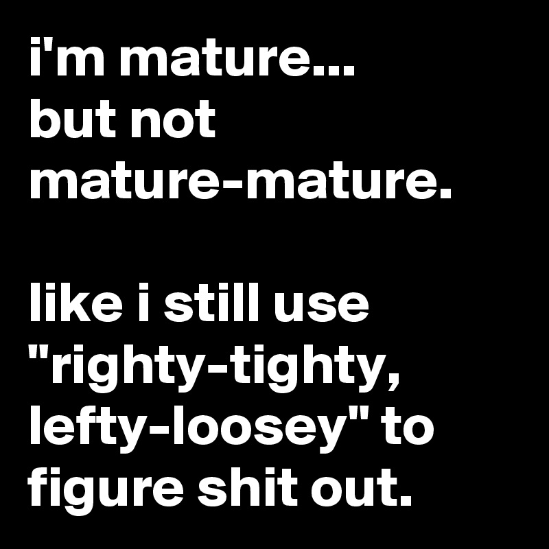 i'm mature...
but not mature-mature.

like i still use "righty-tighty, lefty-loosey" to figure shit out.