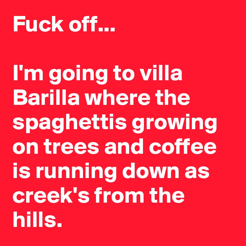 Fuck off... 

I'm going to villa Barilla where the spaghettis growing on trees and coffee is running down as creek's from the hills.