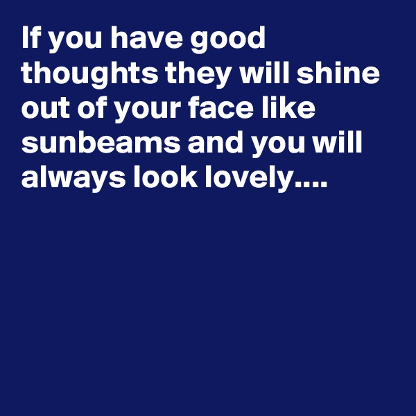 If you have good thoughts they will shine out of your face like sunbeams and you will always look lovely....




