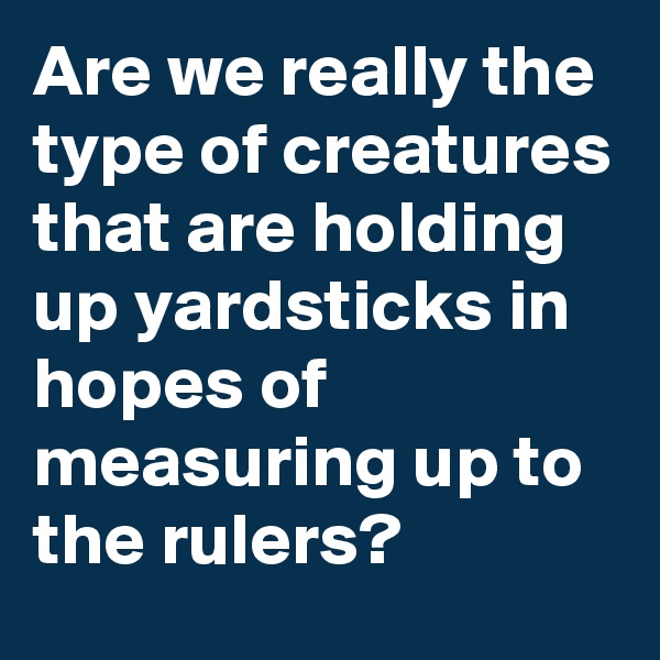 Are we really the type of creatures that are holding up yardsticks in hopes of measuring up to the rulers?