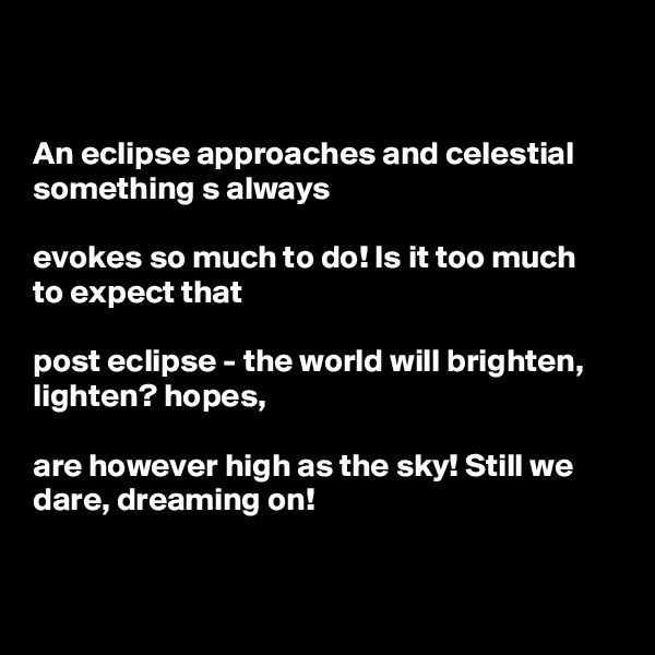 


An eclipse approaches and celestial something s always

evokes so much to do! Is it too much 
to expect that

post eclipse - the world will brighten, lighten? hopes,

are however high as the sky! Still we dare, dreaming on! 


