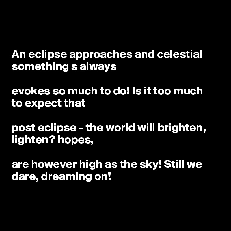 


An eclipse approaches and celestial something s always

evokes so much to do! Is it too much 
to expect that

post eclipse - the world will brighten, lighten? hopes,

are however high as the sky! Still we dare, dreaming on! 


