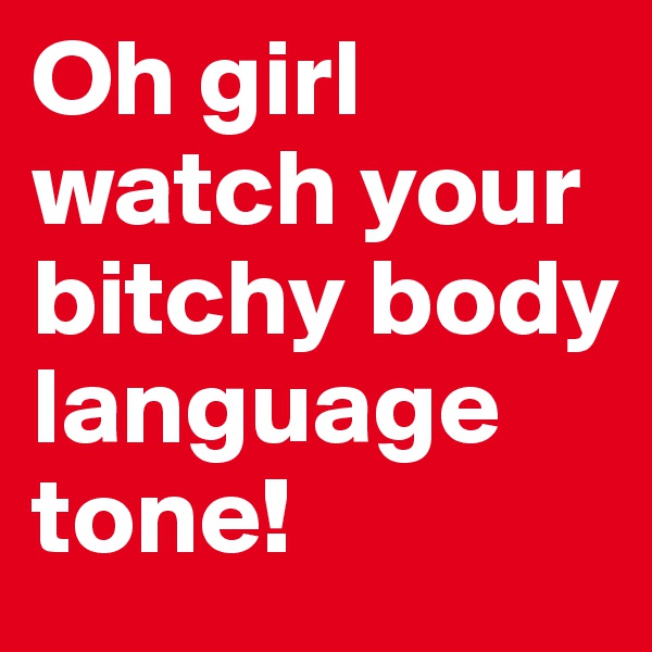 Oh girl watch your bitchy body language tone!