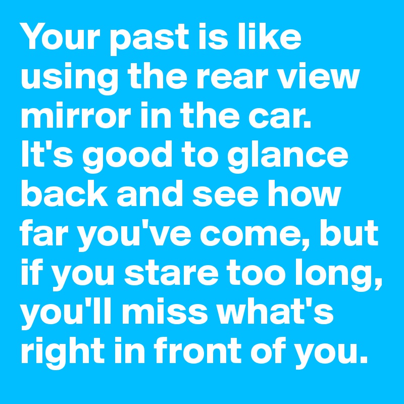 Your past is like using the rear view mirror in the car.
It's good to glance back and see how far you've come, but if you stare too long, you'll miss what's right in front of you.