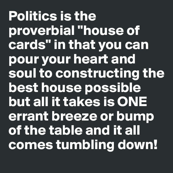 Politics is the proverbial "house of cards" in that you can pour your heart and soul to constructing the best house possible but all it takes is ONE errant breeze or bump of the table and it all comes tumbling down!