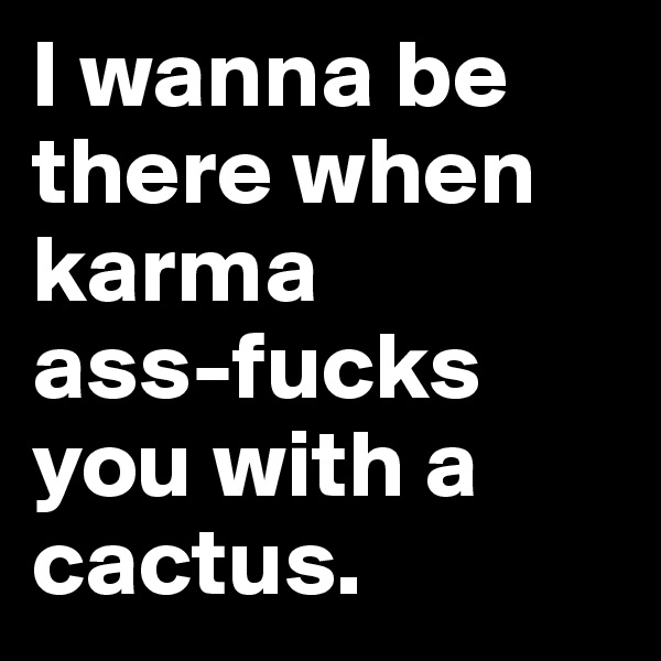 I wanna be there when karma 
ass-fucks you with a cactus. 
