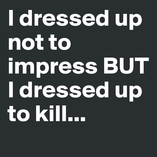 I dressed up not to impress BUT I dressed up to kill...