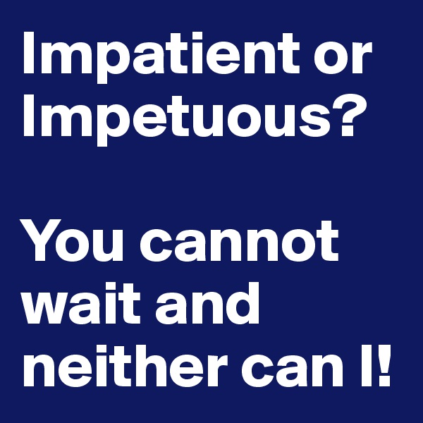 Impatient or Impetuous?

You cannot wait and neither can I!