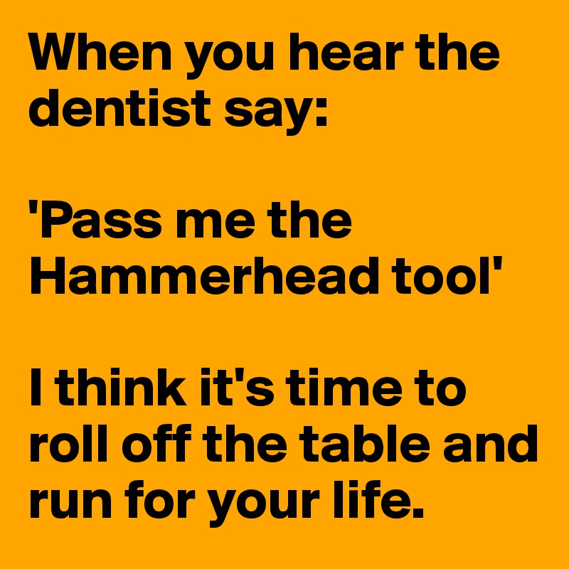 When you hear the dentist say:

'Pass me the Hammerhead tool'

I think it's time to roll off the table and run for your life.