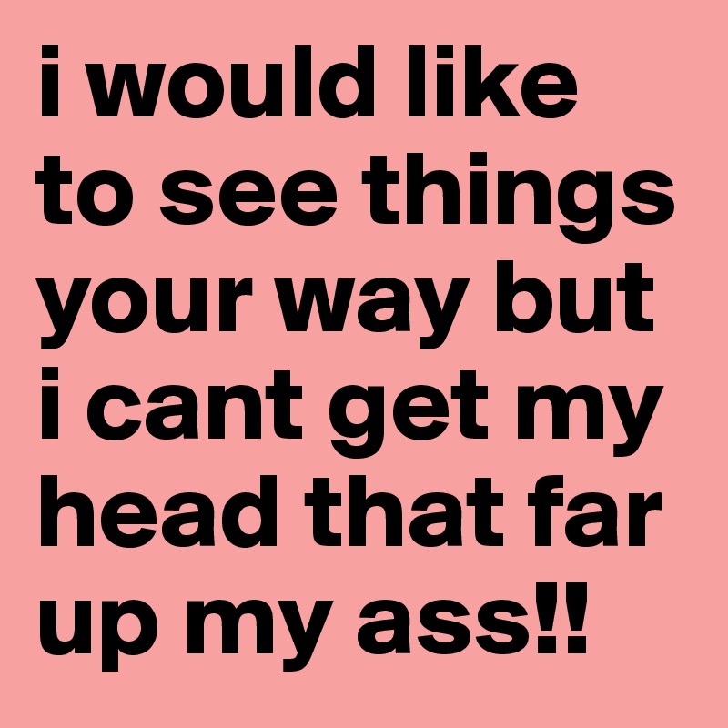 i would like to see things your way but i cant get my head that far up my ass!!