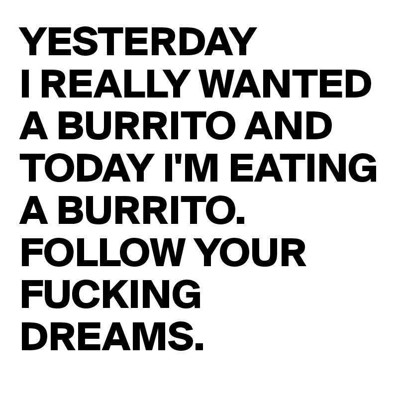 YESTERDAY
I REALLY WANTED A BURRITO AND TODAY I'M EATING A BURRITO. FOLLOW YOUR FUCKING DREAMS.