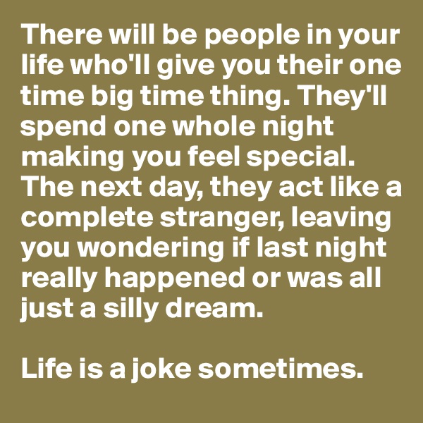 There will be people in your life who'll give you their one time big time thing. They'll spend one whole night making you feel special. The next day, they act like a complete stranger, leaving you wondering if last night really happened or was all just a silly dream. 

Life is a joke sometimes.
