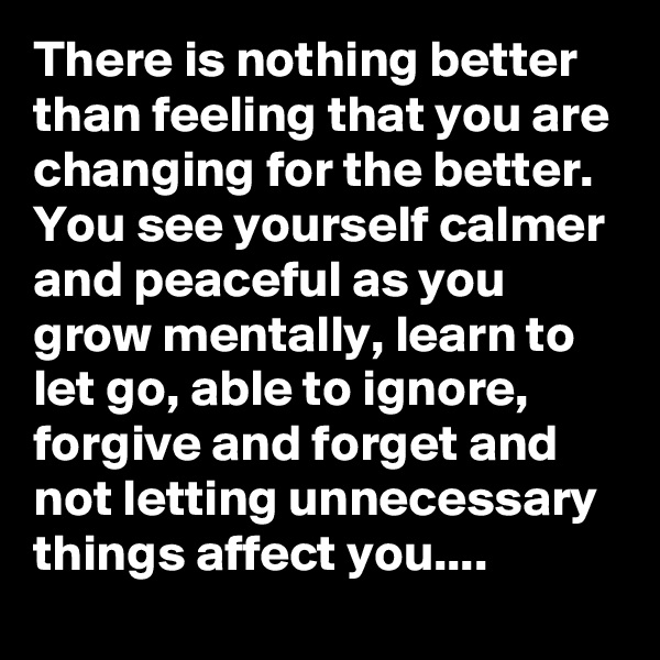 There is nothing better than feeling that you are changing for the better. You see yourself calmer and peaceful as you grow mentally, learn to let go, able to ignore, forgive and forget and not letting unnecessary things affect you.... 