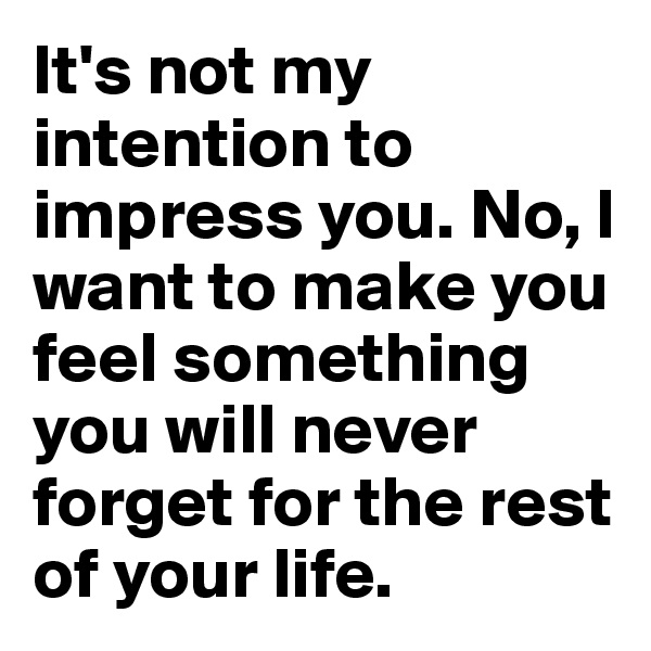 It's not my intention to impress you. No, I want to make you feel something you will never forget for the rest of your life.