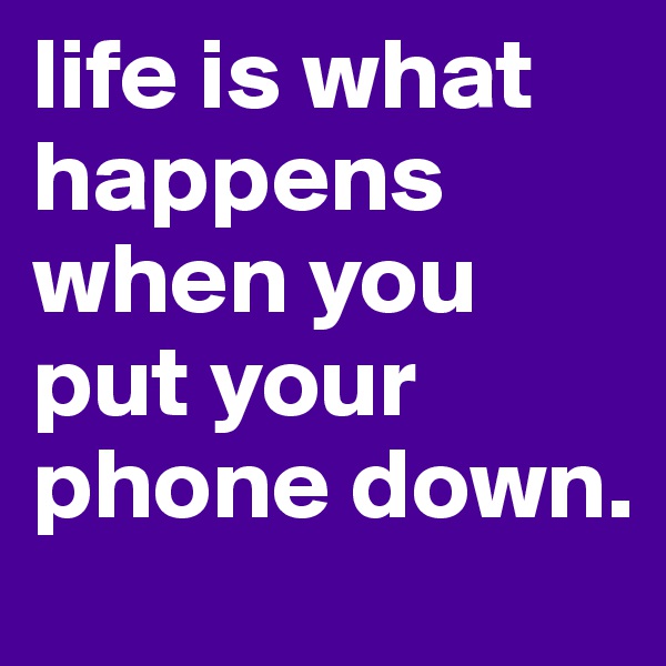 life is what happens when you put your phone down.