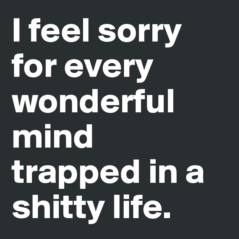 I feel sorry for every wonderful mind trapped in a shitty life.
