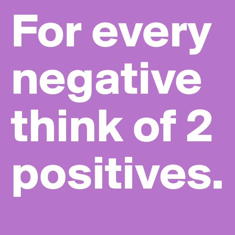 For every negative think of 2 positives. 