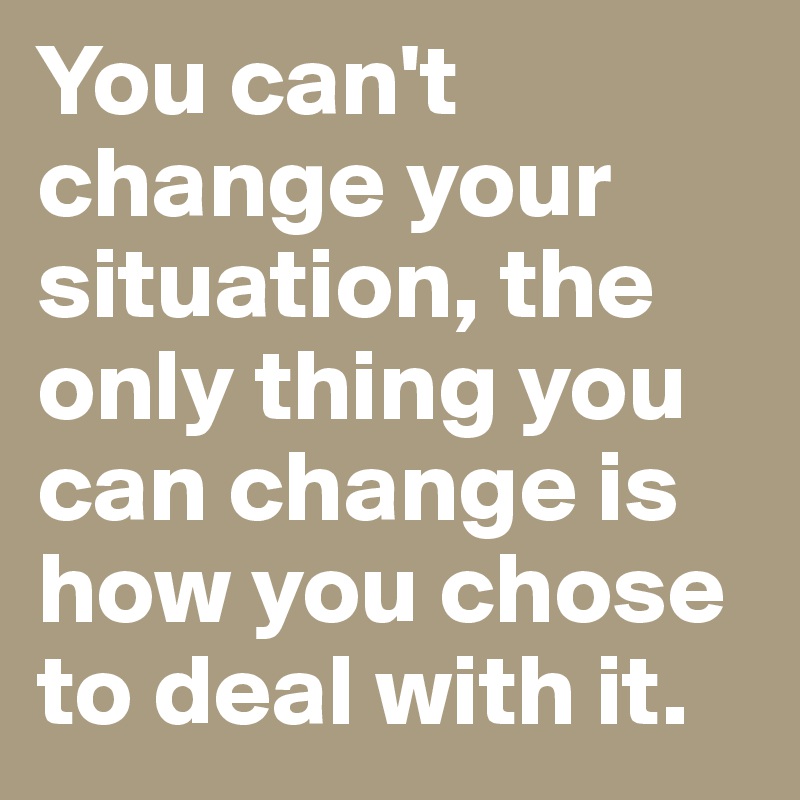You can't change your situation, the only thing you can change is how you chose to deal with it.