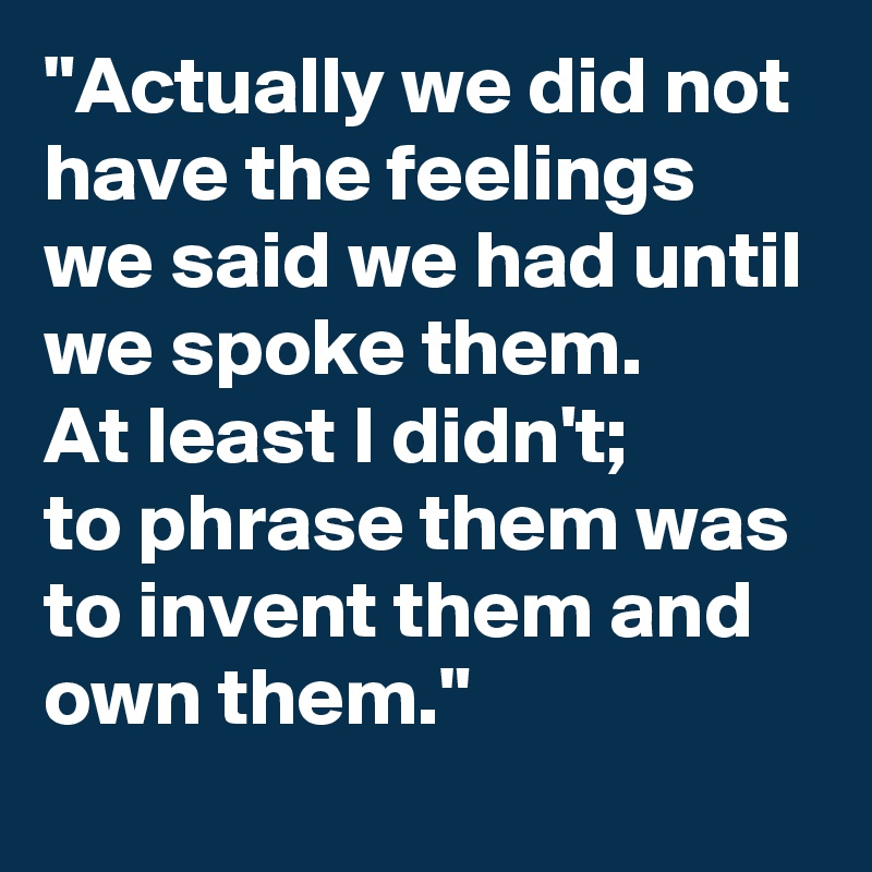 "Actually we did not have the feelings we said we had until we spoke them. 
At least I didn't; 
to phrase them was 
to invent them and own them."