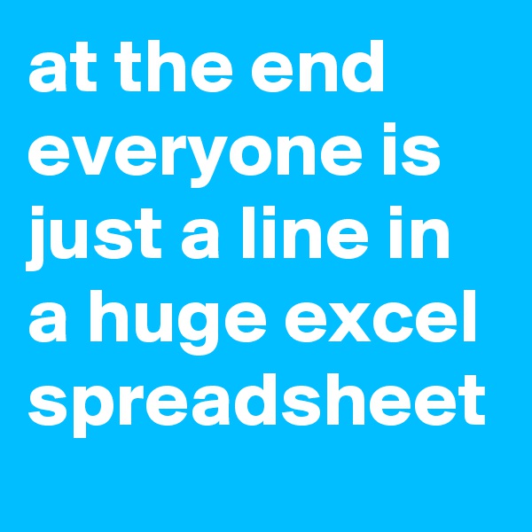 at the end everyone is just a line in a huge excel spreadsheet