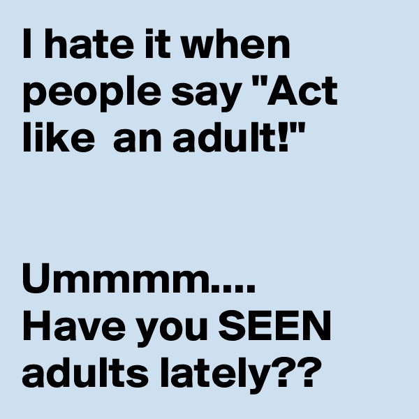 I hate it when people say "Act like  an adult!"


Ummmm....
Have you SEEN adults lately??