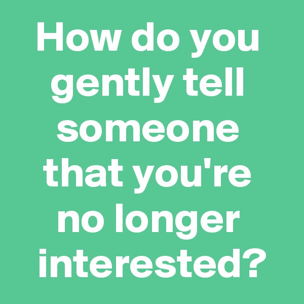 How do you gently tell someone that you're no longer
 interested?