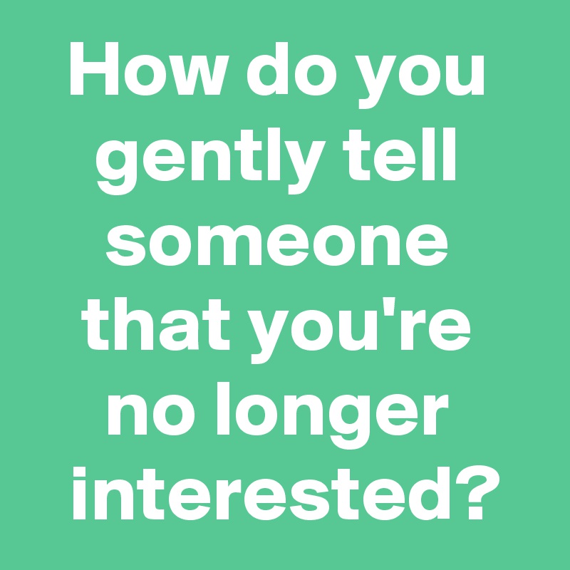 How do you gently tell someone that you're no longer
 interested?